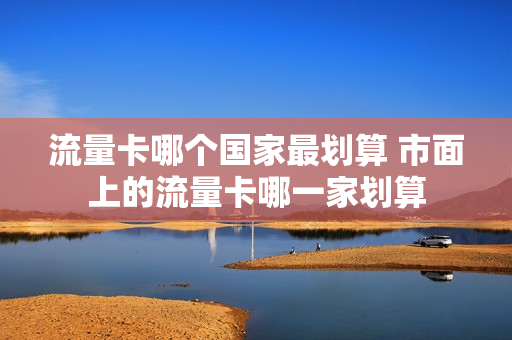 流量卡哪个国家最划算 市面上的流量卡哪一家划算