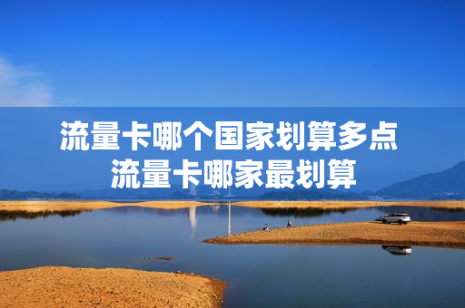流量卡哪个国家划算多点 流量卡哪家最划算