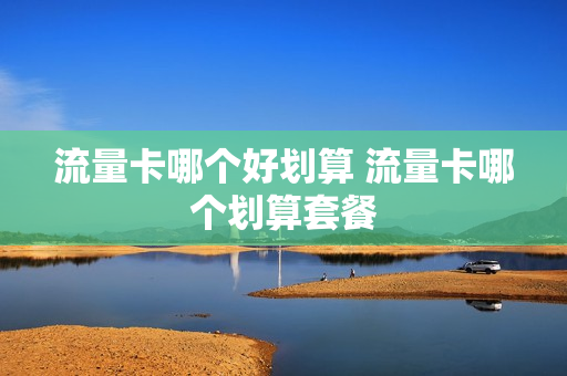 流量卡哪个好划算 流量卡哪个划算套餐