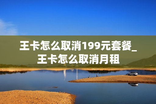 王卡怎么取消199元套餐_王卡怎么取消月租