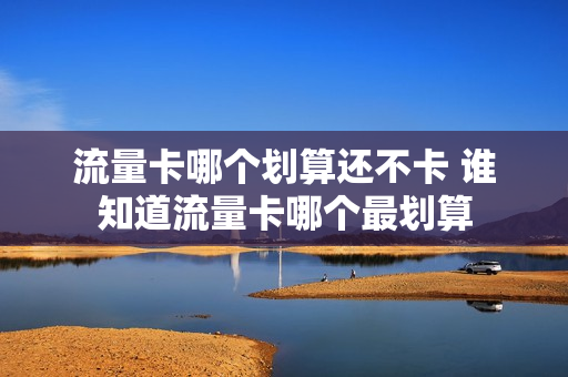 流量卡哪个划算还不卡 谁知道流量卡哪个最划算