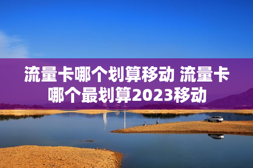 流量卡哪个划算移动 流量卡哪个最划算2023移动