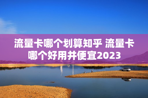 流量卡哪个划算知乎 流量卡哪个好用并便宜2023