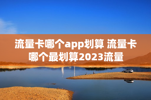 流量卡哪个app划算 流量卡哪个最划算2023流量