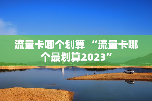 流量卡哪个划算 “流量卡哪个最划算2023”