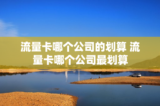 流量卡哪个公司的划算 流量卡哪个公司最划算