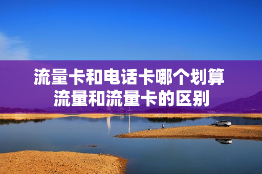 流量卡和电话卡哪个划算 流量和流量卡的区别