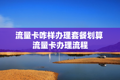 流量卡咋样办理套餐划算 流量卡办理流程