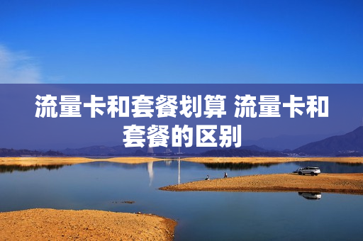 流量卡和套餐划算 流量卡和套餐的区别