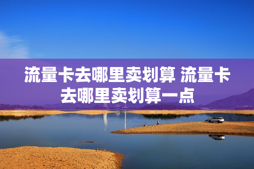 流量卡去哪里卖划算 流量卡去哪里卖划算一点