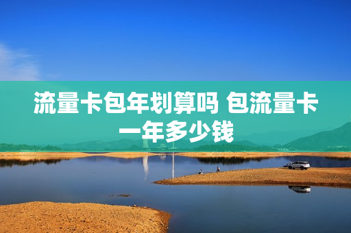 流量卡包年划算吗 包流量卡一年多少钱