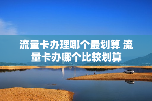 流量卡办理哪个最划算 流量卡办哪个比较划算