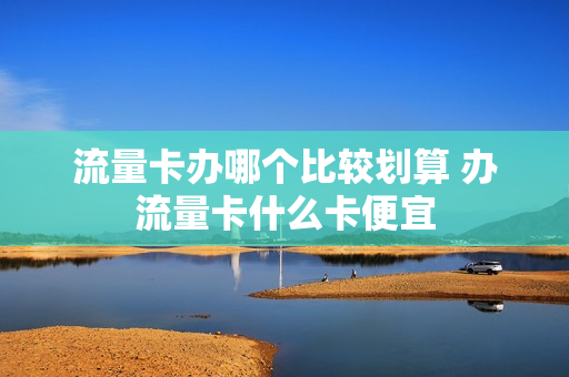 流量卡办哪个比较划算 办流量卡什么卡便宜