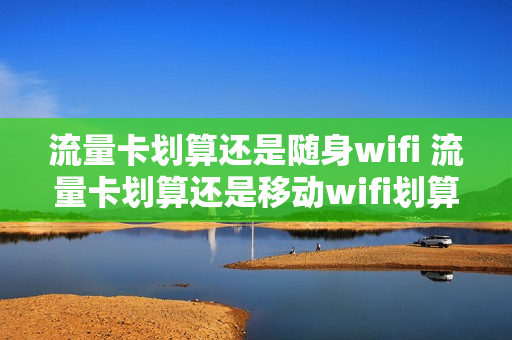 流量卡划算还是随身wifi 流量卡划算还是移动wifi划算