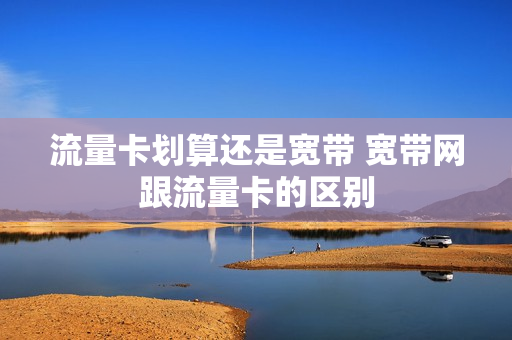 流量卡划算还是宽带 宽带网跟流量卡的区别