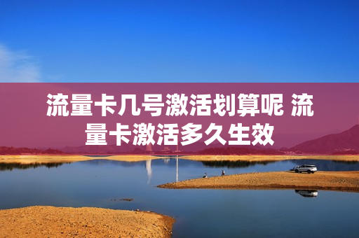 流量卡几号激活划算呢 流量卡激活多久生效