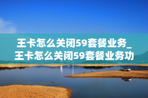 王卡怎么关闭59套餐业务_王卡怎么关闭59套餐业务功能