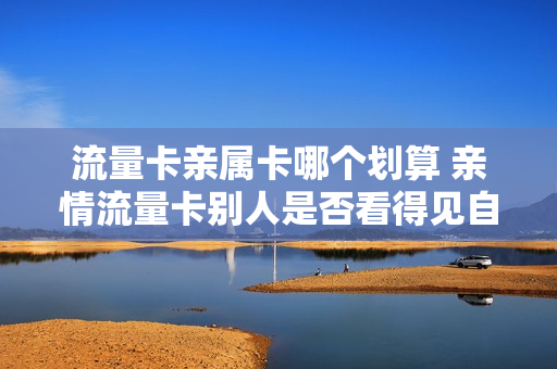流量卡亲属卡哪个划算 亲情流量卡别人是否看得见自己在干嘛