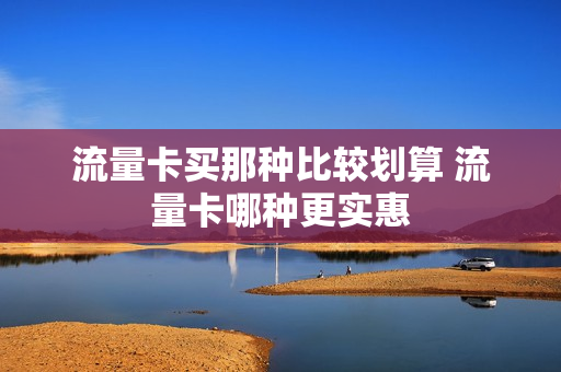 流量卡买那种比较划算 流量卡哪种更实惠