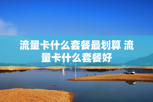 流量卡什么套餐最划算 流量卡什么套餐好