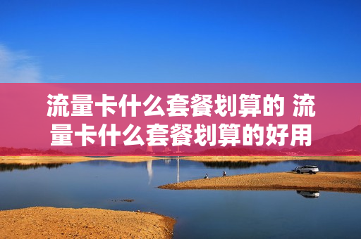 流量卡什么套餐划算的 流量卡什么套餐划算的好用