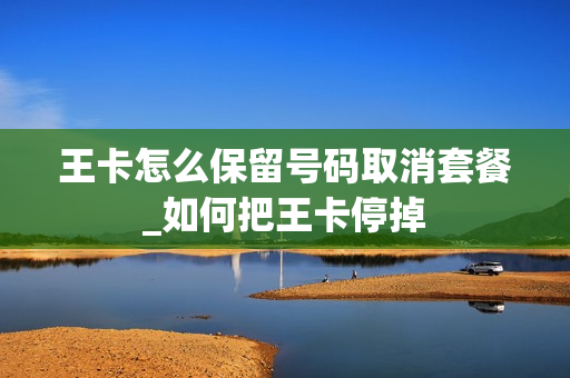 王卡怎么保留号码取消套餐_如何把王卡停掉