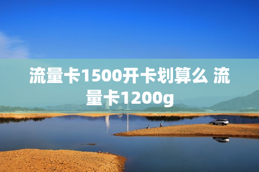 流量卡1500开卡划算么 流量卡1200g