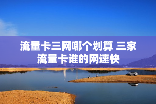 流量卡三网哪个划算 三家流量卡谁的网速快
