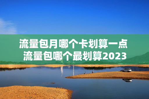 流量包月哪个卡划算一点 流量包哪个最划算2023