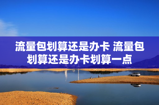流量包划算还是办卡 流量包划算还是办卡划算一点