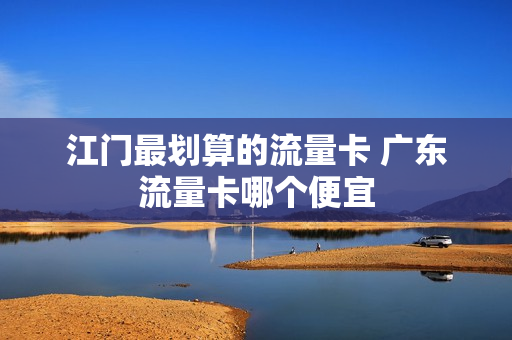 江门最划算的流量卡 广东流量卡哪个便宜