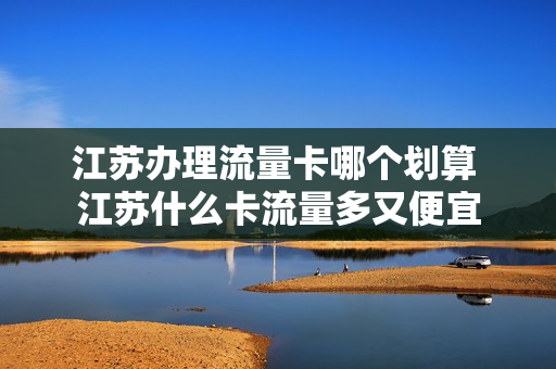 江苏办理流量卡哪个划算 江苏什么卡流量多又便宜