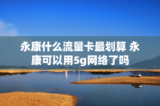 永康什么流量卡最划算 永康可以用5g网络了吗