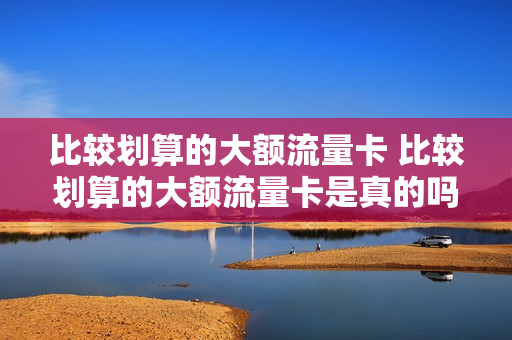 比较划算的大额流量卡 比较划算的大额流量卡是真的吗