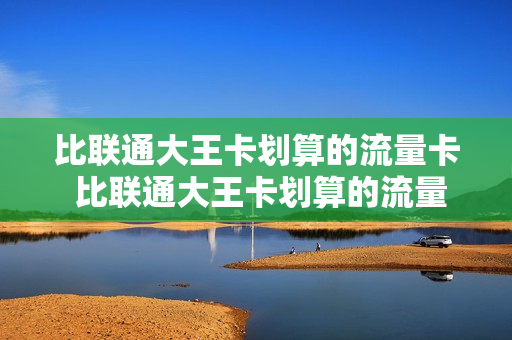 比联通大王卡划算的流量卡 比联通大王卡划算的流量卡套餐