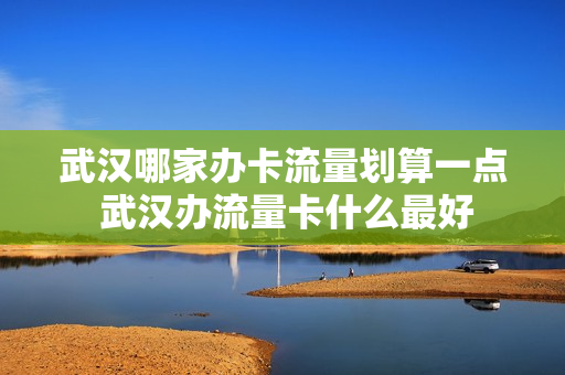 武汉哪家办卡流量划算一点 武汉办流量卡什么最好