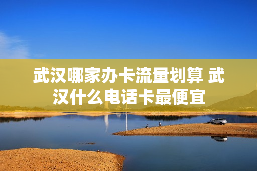 武汉哪家办卡流量划算 武汉什么电话卡最便宜