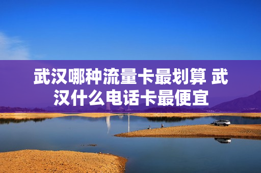 武汉哪种流量卡最划算 武汉什么电话卡最便宜