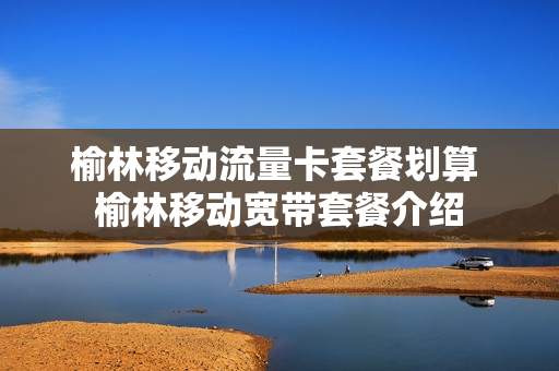 榆林移动流量卡套餐划算 榆林移动宽带套餐介绍