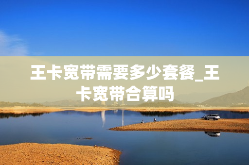 王卡宽带需要多少套餐_王卡宽带合算吗