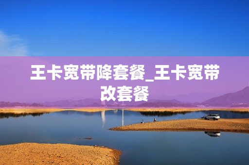 王卡宽带降套餐_王卡宽带改套餐
