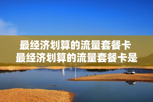 最经济划算的流量套餐卡 最经济划算的流量套餐卡是什么