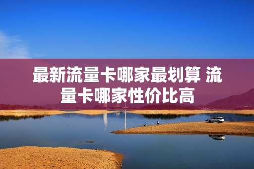 最新流量卡哪家最划算 流量卡哪家性价比高