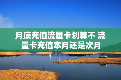 月底充值流量卡划算不 流量卡充值本月还是次月
