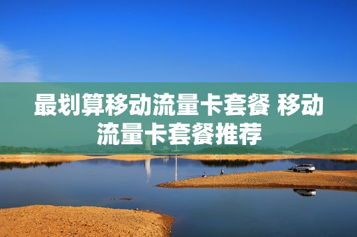 最划算移动流量卡套餐 移动流量卡套餐推荐