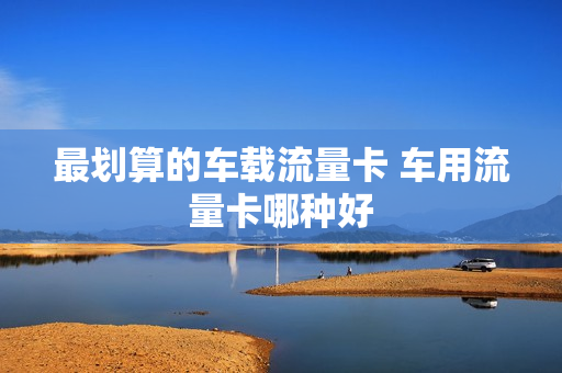 最划算的车载流量卡 车用流量卡哪种好