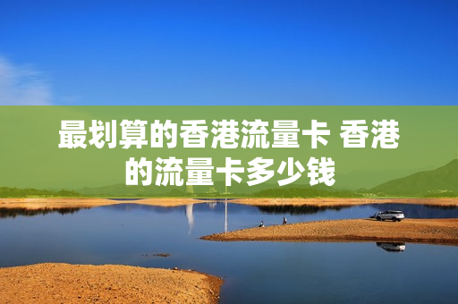 最划算的香港流量卡 香港的流量卡多少钱