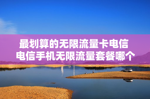 最划算的无限流量卡电信 电信手机无限流量套餐哪个好