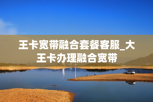 王卡宽带融合套餐客服_大王卡办理融合宽带