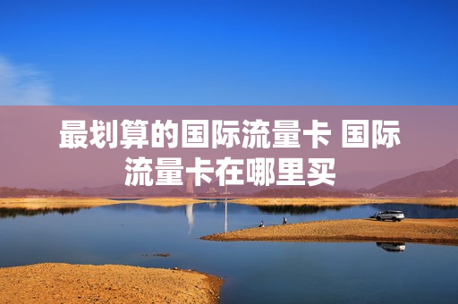 最划算的国际流量卡 国际流量卡在哪里买
